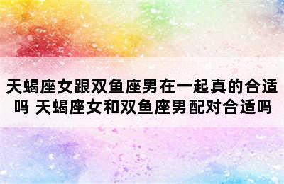 天蝎座女跟双鱼座男在一起真的合适吗 天蝎座女和双鱼座男配对合适吗